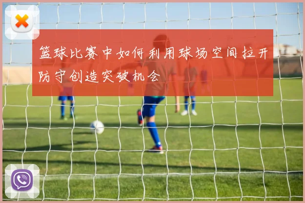 篮球比赛中如何利用球场空间拉开防守创造突破机会