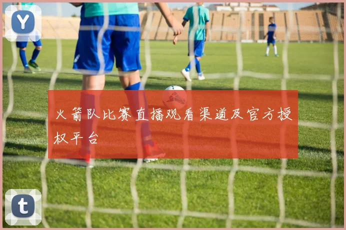 火箭队比赛直播观看渠道及官方授权平台