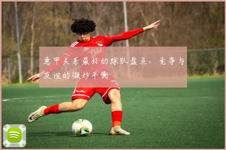 意甲关系最好的球队盘点，竞争与友谊的微妙平衡