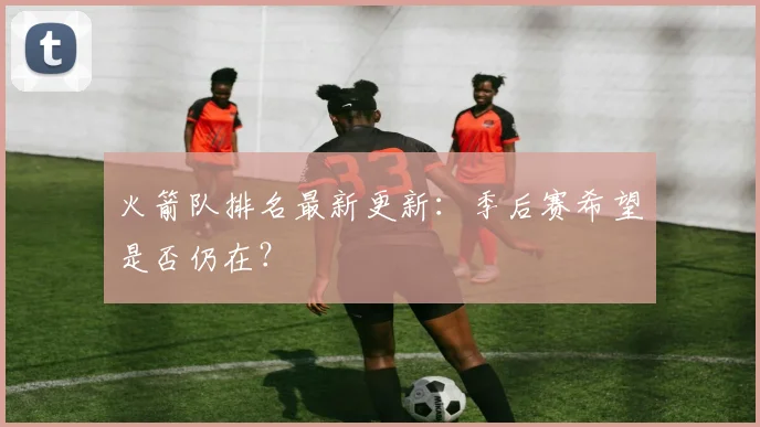 火箭队排名最新更新：季后赛希望是否仍在？