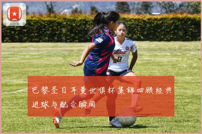 巴黎圣日耳曼世俱杯集锦回顾经典进球与配合瞬间