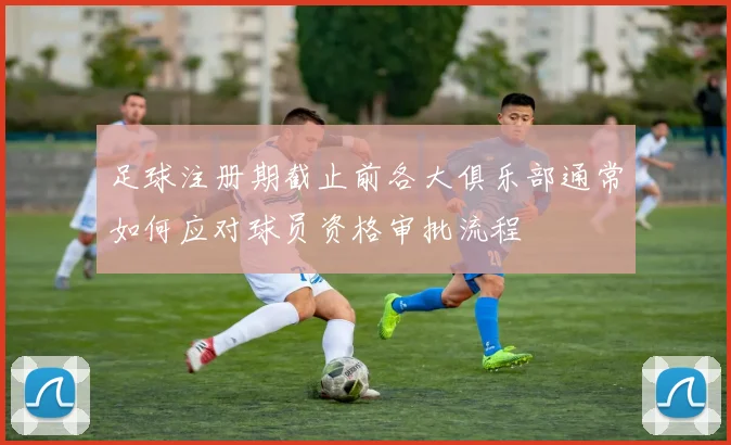 足球注册期截止前各大俱乐部通常如何应对球员资格审批流程